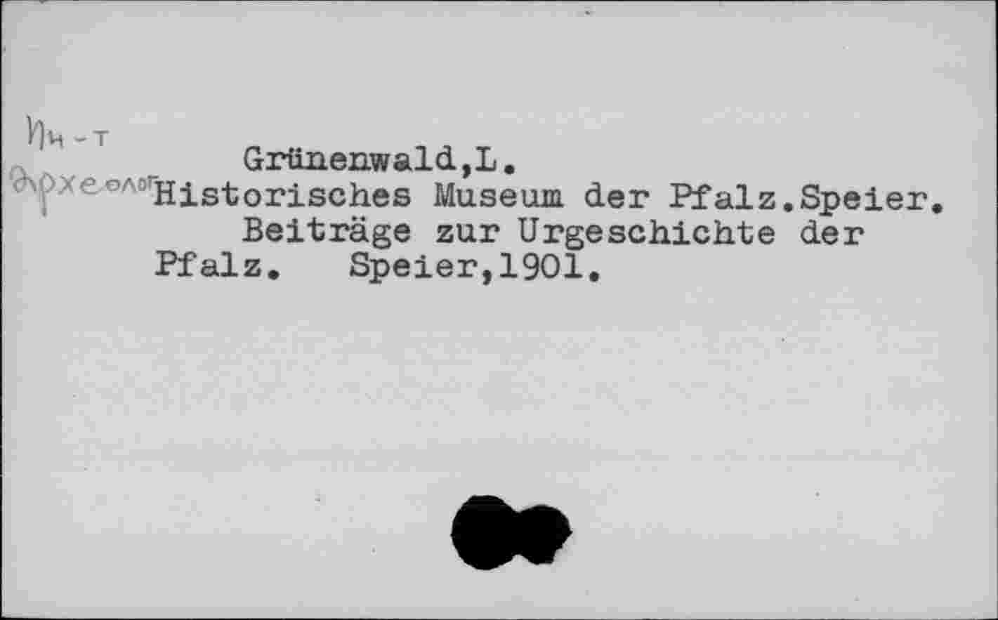 ﻿Grünenwald, L.
леолі Historisches Museum, der Pfalz.Speier.
Beiträge zur Urgeschichte der
Pfalz. Speier,1901.